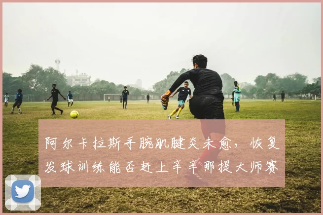阿尔卡拉斯手腕肌腱炎未愈，恢复发球训练能否赶上辛辛那提大师赛？