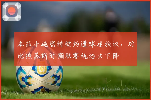 本菲卡施密特续约遭球迷抗议，对比热苏斯时期联赛统治力下降