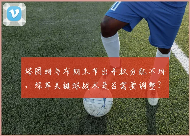塔图姆与布朗末节出手权分配不均，绿军关键球战术是否需要调整？