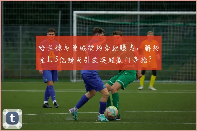 哈兰德与曼城续约条款曝光，解约金1.5亿镑或引发英超豪门争抢？