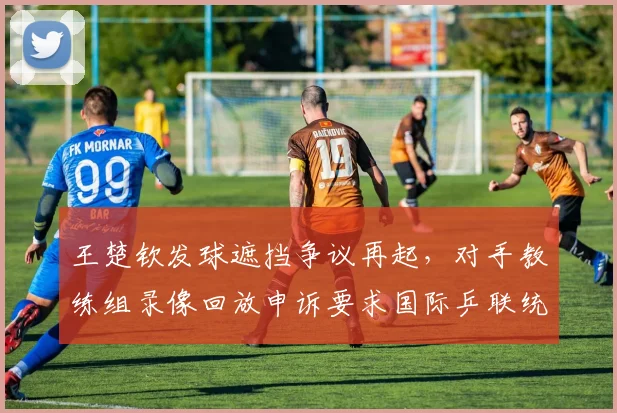 王楚钦发球遮挡争议再起，对手教练组录像回放申诉要求国际乒联统一判罚尺度