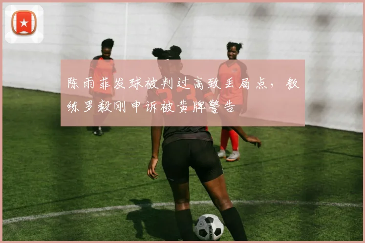 陈雨菲发球被判过高致丢局点，教练罗毅刚申诉被黄牌警告