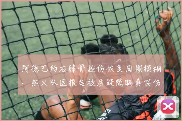 阿德巴约右膝骨挫伤恢复周期模糊，热火队医报告被质疑隐瞒真实伤情