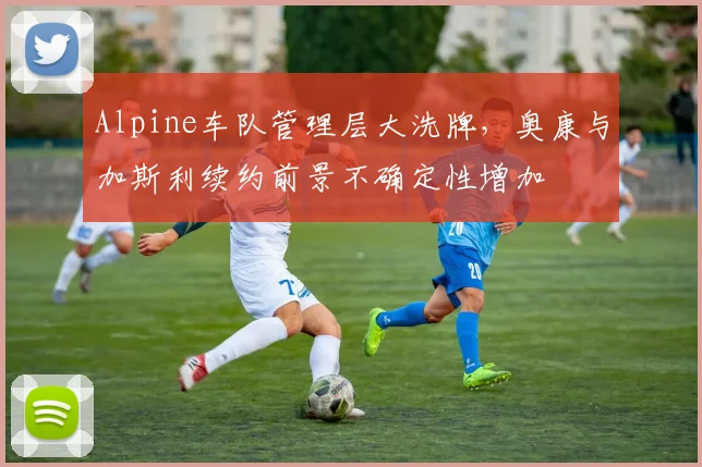 Alpine车队管理层大洗牌，奥康与加斯利续约前景不确定性增加